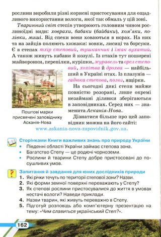 рослини виробили різні корисні пристосування для ощад­
ливого використання вологи, якої так обмаль у цій зоні.
Тваринний світ степів утворюють головним чином рос­
линоїдні види: ховрахи, бабаки (байбаки), хом’яки, по­
лівки, миші. Від спеки вони ховаються в норах. На них
та на зайців полюють хижаки: вовки, лисиці та борсуки.
Є в степах т хір степовий, т уш ка нчи к і їж а к вухат ий.
А також живуть кабани й козулі. Із птахів тут поширені
жайворонки, перепілки, куріпки, ж уравельт&орелстепо­
вий, хохіт ва й дрохва — найбіль­
ший в Україні птах. Із плазунів —
гадюка степова, полоз, ящірки.
На сьогодні дикі степи майже
повністю розорані, лише окремі
незаймані ділянки зберігаються
в заповідниках. Серед них — зна­
менита Асканія-Нова.
Дізнатися більше про цей запо­
відник можна на його сайті:
w w w .askania-nova-zapovidnik.gov. ua.
Поштові марки
присвячені заповіднику
Асканія-Нова
Сторінками Книги важливих знань про природу України
• Південні області України займає степова зона.
• Багатство Степу — це родючі чорноземи.
• Рослини й тварини Степу добре пристосовані до по­
сушливих умов.
Запитання й завдання для юних дослідників природи
1. Які річки течуть по території степової зони? Назви.
2 . Які форми земної поверхні переважають у Степу?
3. Як степові рослини пристосувалися до життя в умовах
нестачі вологи? Наведи приклади.
4 . Назви тварин, які живуть переважно в Степу.
5 . Підготуй розповідь або комп’ютерну презентацію на
тему: « Ч и м славиться український Степ?».
 