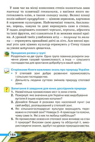 У наш час на місці ковилових степів колосяться лани
пшениці та плантації соняшника, з насіння якого ви­
готовляють олію, а також солодку халву. Великі площі
полів зайняті кукурудзою — цінною зерновою, харчовою
й кормовою культурою. Найсмачніші томати, баклажа­
ни, перець, кавуни та дині вирощують саме в степах.
У садах дозрівають соковиті черешні, персики, абрикоси
та інші фрукти, які славляться й за межами нашої краї­
ни. А урожай твоїх улюблених ягід — полуниці та мали­
ни — отримують принаймні двічі за літо. Але високі вро­
жаї усіх цих цінних культур отримують у Степу тільки
за умови штучного зрошення.
Працюємо разом у групі
Розділіться на дві групи. Одна група повинна розкрити зна­
чення різних галузей промисловості, а інша — сільського
господарства для зростання добробуту в нашій країні.
Сторінками Книги важливих знань про природу України
• У степовій зоні добре розвинені промисловість
і сільське господарство.
• Діяльність людини суттєво змінила природу степової
зони.
? Запитання й завдання для юних дослідників природи
1. Назвй кілька промислових міст із зони степів.
2 . Поміркуй: яке значення для України має видобування
вугілля й інших корисних копалин?
3. Дізнайся більше й розкажи про населений пункт [на
свій вибір), розташований у степовій зоні.
4 . Які сільськогосподарські культури вирощують пере­
важно в степовій зоні? Наведи 3-4 приклади та поясни,
чому саме їх. Які з них ти любиш найбільше?
5 . Як промислове освоєння степової зони впливає на стан
її природи? Вислови свою думку та обґрунтуй її, вико­
ристовуючи знання, здобуті на уроках природознавства.
 
