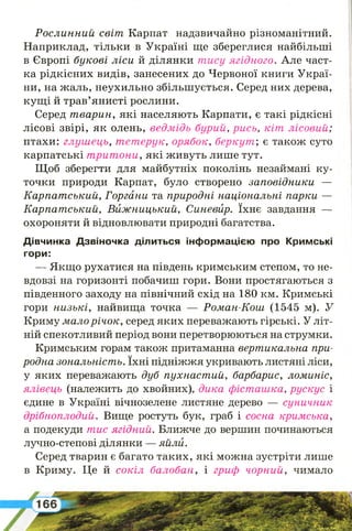 Р ослинний світ Карпат надзвичайно різноманітний.
Наприклад, тільки в Україні ще збереглися найбільші
в Європі букові ліси й ділянки тису ягідного. Але част­
ка рідкісних видів, занесених до Червоної книги Украї­
ни, на жаль, неухильно збільшується. Серед них дерева,
кущі й трав’янисті рослини.
Серед т варин, які населяють Карпати, є такі рідкісні
лісові звірі, як олень, ведмідь бурий, рись, кіт лісовий;
птахи: глушець, тетерук, орябок, беркут', є також суто
карпатські т рит они, які живуть лише тут.
Щоб зберегти для майбутніх поколінь незаймані ку­
точки природи Карпат, було створено заповідники —
Карпат ський, Горгани та природні національні парки —
Карпат ський, В иж ницький, Синевйр. їхнє завдання —
охороняти й відновлювати природні багатства.
Дівчинка Дзвіночка ділиться інформацією про Кримські
гори:
— Якщо рухатися на південь кримським степом, то не­
вдовзі на горизонті побачиш гори. Вони простягаються з
південного заходу на північний схід на 180 км. Кримські
гори низькі, найвища точка — Роман-Кош (1545 м). У
Криму мало р ічо к, серед яких переважають гірські. У літ­
ній спекотливий період вони перетворюються на струмки.
Кримським горам також притаманна вертикальна при­
родна зональність. їхні підніжжя укривають листяні ліси,
у яких переважають дуб пухнаст ий, барбарис, ломиніс,
ялівець (належить до хвойних), дика фісташка, рускус і
єдине в Україні вічнозелене листяне дерево — суничник
дрібноплодий. Вище ростуть бук, граб і сосна кримська,
а подекуди тис ягідний. Ближче до вершин починаються
лучно-степові ділянки — яйли.
Серед тварин є багато таких, які можна зустріти лише
в Криму. Це й сокіл балобан, і гриф чорний, чимало
 
