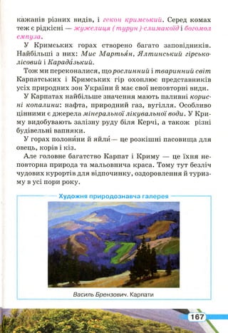 кажанів різних видів, і гекон кримський. Серед комах
теж є рідкісні — жужелиця ( турун)-слимакоїд і богомол
емпуза.
У Кримських горах створено багато заповідників.
Найбільші з них: М и с М арт ьян, Я л т инський гірсько-
лісовий і Карадазький.
Тож ми переконалися, що рослинний і т варинний світ
Карпатських і Кримських гір охоплює представників
усіх природних зон України й має свої неповторні види.
У Карпатах найбільше значення мають паливні корис­
н і копалини: нафта, природний газ, вугілля. Особливо
цінними є джерела м інеральної л ікува л ьно ї води. У Кри­
му видобувають залізну руду біля Керчі, а також різні
будівельні вапняки.
У горах полонини й яйли— це розкішні пасовища для
овець, корів і кіз.
Але головне багатство Карпат і Криму — це їхня не­
повторна природа та мальовнича краса. Тому тут безліч
чудових курортів для відпочинку, оздоровлення й туриз­
му в усі пори року.
г ——--------—— Художня природознавча галерея —— ----— —*
Василь Брензович. Карпати
 