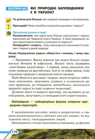 ЗУСТРІЧ 60 ЯКІ ПРИРОДНІ ЗАПОВІДНИКИ
Є В УКРАЇНІ?
Ти дізнаєшся більше про охорону природи в заповідниках.
Пригадай! Чому потрібно охороняти рослини і тварин?
Працюємо разом у групі
Позмагайтеся, яка група знає більше назв рослин і тварин,
занесених до Червоної книги України. У яких природних зо­
нах нашої країни живуть ці рослини й тварини?
Поміркуйте і скажіть, чому зменшується різноманіття рос­
лин і тварин у дикій природі.
Козак Подорожник радить оберігати і неживу, і живу при­
роду:
— Придивися. Земля довкола нас дедалі більше покри­
вається бетоном й асфальтом. Великі міста називають
«кам’яними джунглями». І справді, наша діяльність від­
суває природу на другий план. Але ж ти добре знаєш, чому
існування природи є запорукою життя людини.
Щоб оберігати рослини і тварин, яким загрожує небез­
пека зникнення, виділяють ділянки з незайманою ди­
кою природою, де створюють заповідники, національні
природні парки та інші охоронні території.
Ділянки землі та водного простору, що належать до за­
повідників, вилучають із господарського користування.
Заповідник — найсуворіша форма охорони при­
родних територій.
У заповідниках рослини, можуть розростатися, а тва­
рини розмножуватися у звичних для них умовах, не від­
чуваючи тиску господарювання людей.
Заповідники є також науковими установами, де фахівці
 
