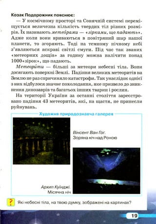 Козак Подорожник пояснює:
— У космічному просторі та Сонячній системі перемі­
щується величезна кількість твердих тіл різних розмі­
рів. їх називають метеорами — «зірками, що падають» .
Адже коли вони вриваються в повітряний шар нашої
планети, то згоряють. Тоді на темному нічному небі
з’являються яскраві світлі смуги. Під час так званих
«метеорних дощів» за годину можна налічити понад
1000«зірок», що падають.
Метеорити — більш і за метеори небесні тіла. Вони
досягають поверхні Землі. Падіння великих метеоритів на
Землю не раз спричиняло катастрофи. Так унаслідок однієї
з них відбулося значне похолодання, яке призвело до зник­
нення динозаврів та багатьох інших тварин і рослин.
На території України за останні століття зареєстро­
вано падіння 43 метеоритів, які, на щастя, не принесли
руйнувань.
——— ——— Художня природознавча галерея ——— — ——-і
0 ± *
’ » '
, ...і * • '■ ч * .. ....
І ї І Іі Ш і .
ї і И Iі 5
Вінсент Ван Гэг.
Зоряна ніч над Роною
л ****- £
Л ~ * #
і
Архип Куїнджі.
Місячна ніч
V- - '
Які небесні тіла, на твою думку, зображені на картинах?
 