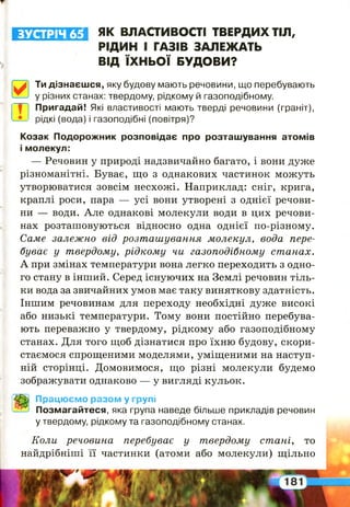 ІЛ Їі^ Л ІГ Л і ЯК ВЛАСТИВОСТІ ТВЕРДИХ ТІЛ,
РІДИН І ГАЗІВ ЗАЛЕЖАТЬ
ВІД ЇХНЬОЇ БУДОВИ?
Ти дізнаєшся, яку будову мають речовини, що перебувають
у різних станах: твердому, рідкому й газоподібному.
Пригадай! Які властивості мають тверді речовини (граніт),
рідкі (вода) і газоподібні (повітря)?
Козак Подорожник розповідає про розташування атомів
і молекул:
— Речовин у природі надзвичайно багато, і вони дуже
різноманітні. Буває, що з однакових частинок можуть
утворюватися зовсім несхожі. Наприклад: сніг, крига,
краплі роси, пара — усі вони утворені з однієї речови­
ни — води. Але однакові молекули води в цих речови­
нах розташовуються відносно одна однієї по-різному.
Саме залежно від розташування молекул, вода пере­
буває у твердому, рідкому чи газоподібному станах.
А при змінах температури вона легко переходить з одно­
го стану в інший. Серед існуючих на Землі речовин тіль­
ки вода за звичайних умов має таку виняткову здатність.
Іншим речовинам для переходу необхідні дуже високі
або низькі температури. Тому вони постійно перебува­
ють переважно у твердому, рідкому або газоподібному
станах. Для того щоб дізнатися про їхню будову, скори­
стаємося спрощеними моделями, уміщеними на наступ­
ній сторінці. Домовимося, що різні молекули будемо
зображувати однаково — у вигляді кульок.
Працюємо разом у групі
Позмагайтеся, яка група наведе більше прикладів речовин
у твердому, рідкому та газоподібному станах.
Коли речовина перебуває у твердому стані, то
найдрібніші її частинки (атоми або молекули) щільно
 