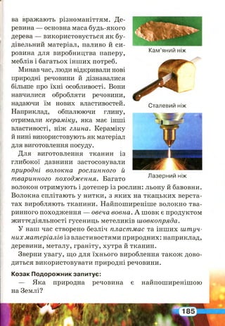 І
Кам’яний ніж
Сталевий ніж
ва вражають різноманіттям. Де­
ревина — основна маса будь-якого
дерева — використовується як бу­
дівельний матеріал, паливо й си­
ровина для виробництва паперу,
меблів і багатьох інших потреб.
Минав час, люди відкривали нові
природні речовини й дізнавалися
більше про їхні особливості. Вони
навчилися обробляти речовини,
надаючи їм нових властивостей.
Наприклад, обпалюючи глину,
отримали кераміку, яка має інші
властивості, ніж глина. Кераміку
й нині використовують як матеріал
для виготовлення посуду.
Для виготовлення тканин із
глибокої давнини застосовували
природні волокна рослинного й
тваринного походження. Багато
волокон отримують і дотепер із рослин: льону й бавовни.
Волокна сплітають у нитки, з яких на ткацьких верста­
тах виробляють тканини. Найпоширеніше волокно тва­
ринного походження — овеча вовна. А шовк є продуктом
життєдіяльності гусениць метеликів ш овкопряда.
У наш час створено безліч пласт мас та інших ш т уч­
них м ат еріалів із властивостями природних: наприклад,
деревини, металу, граніту, хутра й тканин.
Зверни увагу, що для їхнього вироблення також дово­
диться використовувати природні речовини.
Козак Подорожник запитує:
— Яка природна речовина є найпоширенішою
на Землі?
Лазерний ніж
 