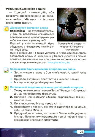 Розумниця Дзвіночка радить:
— Відвідай планетарій, аби
провести спостереження за зоря­
ним небом, Місяцем та іншими
небесними тілами.
Дізнаємося значення слова
Планетарій — це будівля з куполом,
у якій за допомогою спеціального
пристрою можна демонструвати рух
небесних тіл на зоряному небі.
Перший у світі планетарій було Проекційний апарат—
збудовано в німецькому місті Мюн- «серце» Київського
хен 1925 року. планетарію
Нині в Україні діє 14 таких установ, а Київський планетарій
вважається одним із найбільших у Європі. Дізнатися більше
про його цікаві пізнавальні програми ти зможеш, скористав­
шись електронною адресою: vwvw.planet.org.ua
Сторінками Книги важливих природничих знань
• Земля — єдина планета Сонячної системи, на якій існує
життя.
• Природні супутники обертаються навколо планет.
• Місяць — природний супутник Землі.
Запитання й завдання для юних дослідників природи
1. У чому неповторність планети Земля? Наведи 1-2 прикла­
ди, що підтверджують твою думку.
2. Порівняй Сонце, Землю й Місяць за розмірами та інши­
ми ознаками.
3. Поясни, чому на Місяці немає життя.
4. Пофантазуй і поясни, які зміни відбулися б на Землі,
якби не стало Місяця.
5. Придумай «візитівки» для планети Земля та її супутника
Місяця. Поясни, яку інформацію про ці небесні тіла ти
вважаєш за необхідне висвітлити.
 