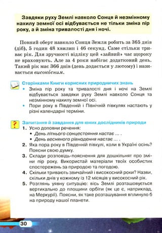 Завдяки руху Зем л і навколо Сонця й незм інном у
нахилу зе м н о ї осі відбувається не тільки зм іна пір
року, а й зм іна тривалості дня і ночі.
Повний оберт навколо Сонця Земля робить за 365 днів
(діб), 5 годин 48 хвилин і 46 секунд. Саме стільки три­
ває рік. Для зручності відліку цей «зайвий» час щороку
не враховують. А ле за 4 роки набігає додатковий день.
Такий рік має 366 днів (день додається у лютому) і нази­
вається високосним.
І
Сторінками Книги корисних природничих знань
• Зміна пір року та тривалості дня і ночі на Землі
відбувається завдяки руху Землі навколо Сонця та
незмінному нахилу земної осі.
• Пори року в Південній і Північній півкулях настають у
різні календарні терміни.
Запитання й завдання для юних дослідників природи
1. Усно доповни речення:
• День літнього сонцестояння настає ....
• День весняного рівнодення настає ... .
2. Яка пора року в Південній півкулі, коли в Україні осінь?
Поясни свою думку.
3. Склади розповідь-пояснення для дошкільнят про змі­
ни пір року. Використай матеріали твоїх особистих
спостережень за природою та погодою.
4. Скільки тривають звичайний і високосний роки? Назви,
скільки днів у кожному із 12 місяців у високосний рік.
5. Розглянь уявну ситуацію: вісь Землі розташовується
вертикально до площини орбіти (як це є, наприклад,
на Меркурії). Поясни, як таке розташування вплинуло б
на природу нашої планети.
 