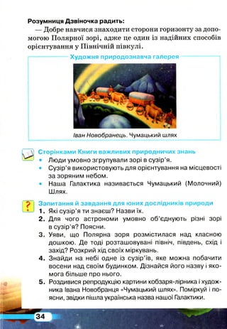 Розумниця Дзвіночка радить:
— Добре навчися знаходити сторони горизонту за допо­
могою Полярної зорі, адже це один із надійних способів
орієнтування у Північній півкулі.
і— * Художня природознавча галерея —— «
Іван Новобранець. Чумацький шлях
Сторінками Книги важливих природничих знань
• Люди умовно згрупували зорі в сузір’я.
• Сузір’я використовують для орієнтування на місцевості
за зоряним небом.
• Наша Галактика називається Чумацький (Молочний)
Шлях.
Запитання й завдання для юних дослідників природи
1. Які сузір’я ти знаєш? Назви їх.
2. Для чого астрономи умовно об’єднують різні зорі
в сузір’я? Поясни.
3. Уяви, що Полярна зоря розмістилася над класною
дошкою. Де тоді розташовувані північ, південь, схід і
захід? Розкрий хід своїх міркувань.
4. Знайди на небі одне із сузір’їв, яке можна побачити
восени над своїм будинком. Дізнайся його назву і яко­
мога більше про нього.
5. Роздивися репродукцію картини кобзаря-лірника і худож­
ника Івана Новобранця «Чумацький шлях». Поміркуй і по­
ясни, звідки пішла українська назва нашої Галактики.
 