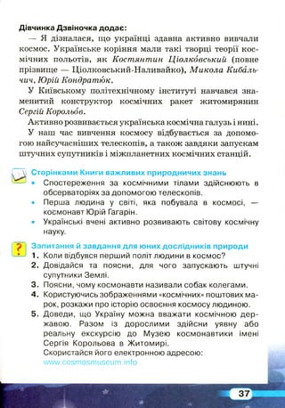 Дівчинка Дзвіночка додає:
— Я дізналася, що українці здавна активно вивчали
космос. Українське коріння мали такі творці теорії кос­
мічних польотів, як Костянтин Ціолковський (повне
прізвище — Ціолковський-Наливайко), Микола Кибаль-
чич, Юрій Кондратюк.
У Київському політехнічному інституті навчався зна­
менитий конструктор космічних ракет житомирянин
Сергій Корольов.
Активно розвивається українська космічна галузь і нині.
У наш час вивчення космосу відбувається за допомо­
гою найсучасніших телескопів, а також завдяки запускам
штучних супутників і міжпланетних космічних станцій.
и
Сторінками Книги важливих природничих знань
• Спостереження за космічними тілами здійснюють в
обсерваторіях за допомогою телескопів.
• Перша людина у світі, яка побувала в космосі, —
космонавт Юрій Гагарін.
• Українські вчені активно розвивають світову космічну
науку.
р Запитання й завдання для юних дослідників природи
1. Коли відбувся перший політ людини в космос?
2. Довідайся та поясни, для чого запускають штучні
супутники Землі.
3. Поясни, чому космонавти називали собак колегами.
4. Користуючись зображеннями «космічних» поштових ма­
рок, розкажи про історію освоєння космосу людиною.
5. Доведи, що Україну можна вважати космічною дер­
жавою. Разом із дорослими здійсни уявну або
реальну екскурсію до Музею космонавтики імені
Сергія Корольова в Житомирі.
Скористайся його електронною адресою:
www.cosmosmuseum.info
 