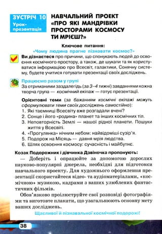 Урок-
презентація
ЗУСТРІЧ 10 НАВЧАЛЬНИЙ ПРОЕКТ
«ПРО ЯКІ МАНДРІВКИ
ПРОСТОРАМИ КОСМОСУ
ТИ МРІЄШ?»
Ключове питання:
«Чому людина прагне пізнавати космос?»
Ви дізнаєтеся про причини, що спонукають людей до осво­
єння космічного простору, а також, де шукати та як користу­
ватися інформацією про Всесвіт, галактики, Сонячну систе­
му, будете учитися готувати презентації своїх досліджень.
Працюємо разом у групі
За отриманими заздалегідь (за 3-4 тижні) завданнями кожна
творча група — космічний екіпаж — готує презентації.
Орієнтовні теми (за бажанням космічні екіпажі можуть
сформулювати теми своїх досліджень самостійно):
1. Які таємниці Всесвіту вже розгадали вчені?
2. Сонце і його «родина» планет та інших космічних тіл.
3. Неповторність Землі — нашої рідної планети. Пошуки
життя у Всесвіті.
4. «Прогулянка» нічним небом: найвідоміші сузір’я.
5. Подорож на Місяць — давня мрія людства.
6. Шлях освоєння космосу: сучасність і майбутнє.
Козак Подорожник і дівчинка Дзвіночка пропонують:
— Доберіть і опрацюйте за допомогою дорослих
науково-популярні джерела, необхідні для підготовки
навчального проекту. Для художнього оформлення пре­
зентації скористайтеся відео- та аудіоматеріалами, «кос­
мічною» музикою, кадрами з ваших улюблених фантас­
тичних фільмів.
Обов’язково проілюструйте свої розповіді фотографія­
ми та виготовте плакати, що узагальнюють основну мету
ваших досліджень.
Щасливої й пізнавальної космічної подорожі!
 