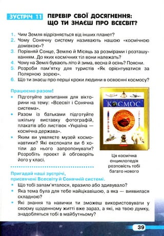 ЗУСТРІЧ п ПЕРЕВІР СВОЇ ДОСЯГНЕННЯ:
ЩО ТИ ЗНАЄШ ПРО ВСЕСВІТ?
1. Чим Земля відрізняється від інших планет?
2. Чому Сонячну систему називають нашою «космічною
домівкою»?
3. Порівняй Сонце, Землю й Місяць за розмірами і розташу­
ванням. До яких космічних тіл вони належать?
4. Чому на Землі бувають літо й зима, весна й осінь? Поясни.
5. Розроби пам’ятку для туристів «Як орієнтуватися за
Полярною зорею».
6. Що ти знаєш про перші кроки людини в освоєнні космосу?
Працюємо разом!
• Підготуйте запитання для вікто­
рини на тему: «Всесвіт і Сонячна
система».
• Разом із батьками підготуйте
шкільну виставку фотографій,
плакатів або листівок «Україна —
космічна держава».
• Яким ви уявляєте музей космо­
навтики? Які експонати ви б хо­
тіли до нього запропонувати?
Розробіть проект й обговоріть
його у класі.
Пригадай наші зустрічі,
присвячені Всесвіту й Сонячній системі.
• Що тобі запам’яталося, вразило або здивувало?
• Яка тема була для тебе найцікавішою, а яка — виявилася
складною?
• Які знання та навички ти зможеш використовувати у
своєму щоденному житті вже зараз, а які, на твою думку,
знадобляться тобі в майбутньому?
Ця космічна
енциклопедія
розповість тобі
багато нового
 