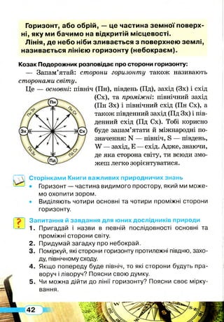 Горизонт, або обрій, — це частина зе м н о ї поверх­
ні, яку ми бачим о на відкритій м ісцевості.
Лінія, д е небо ніби зливається з поверхнею зем лі,
називається лінією горизонту (неб окр аєм ).
Козак Подорожник розповідає про сторони горизонту:
— Запам’ятай: сторони горизонту також називають
сторонами світу.
Це — основні: північ (Пн), південь (Пд), захід (Зх) і схід
(Сх), та проміжні: північний захід
(Пн Зх) і північний схід (Пн Сх), а
також південний захід (Пд Зх) і пів­
денний схід (Пд Сх). Тобі корисно
буде запам’ятати й міжнародні по­
значення: N — північ, в — південь,
У — захід, Е — схід. Адже, знаючи,
де яка сторона світу, ти всюди змо­
жеш легко зорієнтуватися.
Сторінками Книги важливих природничих знань
• Горизонт — частина видимого простору, який ми може­
мо охопити зором.
• Виділяють чотири основні та чотири проміжні сторони
горизонту.
Запитання й завдання для юних дослідників природи
1. Пригадай і назви в певній послідовності основні та
проміжні сторони світу.
2. Придумай загадку про небокрай.
3. Поміркуй, які сторони горизонту протилежні півдню, захо­
ду, північному сходу.
4. Якщо попереду буде північ, то які сторони будуть пра­
воруч і ліворуч? Поясни свою думку.
5. Чи можна дійти до лінії горизонту? Поясни своє мірку­
вання.
 