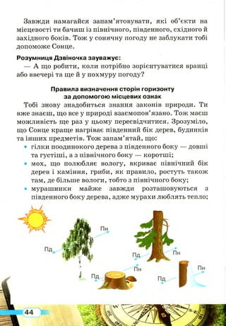 Завжди намагайся запам’ятовувати, які об’єкти на
місцевості ти бачиш із північного, південного, східного й
західного боків. Тож у сонячну погоду не заблукати тобі
допоможе Сонце.
Розумниця Дзвіночка зауважує:
— А що робити, коли потрібно зорієнтуватися вранці
або ввечері та ще й у похмуру погоду?
Правила визначення сторін горизонту
за допомогою місцевих ознак
Тобі знову знадобиться знання законів природи. Ти
вже знаєш, що все у природі взаємопов’язано. Тож маєш
можливість ще раз у цьому пересвідчитися. Зрозуміло,
що Сонце краще нагріває південний бік дерев, будинків
та інш их предметів. Тож запам’ятай, що:
• гілки поодинокого дерева з південного боку — довші
та густіші, а з північного боку — коротші;
• мох, що полюбляє вологу, вкриває північний бік
дерев і каміння, гриби, як правило, ростуть також
там, де більше вологи, тобто з північного боку;
• мурашники майже завжди розташовуються з
південного боку дерева, адже мурахи люблять тепло;
 