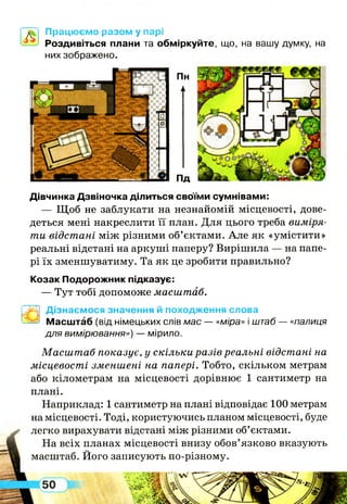 Працюємо разом у парі
—^ Роздивіться плани та обміркуйте, що, на вашу думку, на
них зображено.
Пн
П
Пд
Дівчинка Дзвіночка ділиться своїми сумнівами:
— Щ об не заблукати на незнайомій місцевості, дове­
деться мені накреслити її план. Д ля цього треба виміря­
ти відстані між різними об’єктами. А ле як «умістити»
реальні відстані на аркуші паперу? Вирішила — на папе­
рі їх зменшуватиму. Та як це зробити правильно?
Козак Подорожник підказує:
— Тут тобі допоможе масштаб.
”3^1 Дізнаємося значення й походження слова
-Ззез Масштаб (від німецьких слів мас — «міра» і штаб — «палиця
для вимірювання») — мірило.
Масш таб показує, у скільки разів реальні відстані на
місцевості зменшені на папері. Тобто, скільком метрам
або кілометрам на місцевості дорівнює 1 сантиметр на
плані.
Наприклад: 1 сантиметр на плані відповідає 100 метрам
на місцевості. Тоді, користуючись планом місцевості, буде
легко вирахувати відстані між різними об’єктами.
На всіх планах місцевості внизу обов’язково вказують
масштаб. Його записують по-різному.
 