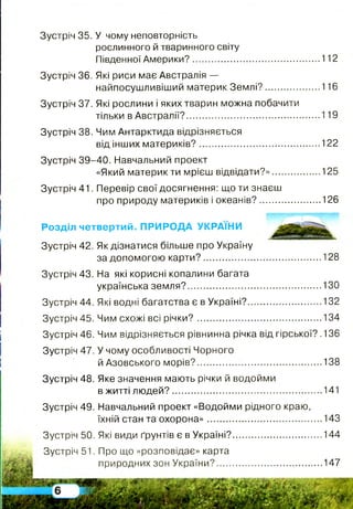 Зустріч 35. У чому неповторність
рослинного й тваринного світу
Південної Америки?..................................................112
Зустріч 36. Які риси має Австралія —
найпосушливіший материк Землі?......................116
Зустріч 37. Які рослини і яких тварин можна побачити
тільки в Австралії?....................................................119
Зустріч 38. Чим Антарктида відрізняється
від інших материків?............................................... 122
Зустріч 39-40. Навчальний проект
«Який материк ти мрієш відвідати?»...................125
Зустріч 41. Перевір свої досягнення: що ти знаєш
про природу материків і океанів?........................126
Розділ четвертий. ПРИРОДА УКРАЇНИ
Зустріч 42. Як дізнатися більше про Україну
за допомогою карти?.............................................. 128
Зустріч 43. На які корисні копалини багата
українська земля?.................................................... 130
Зустріч 44. Які водні багатства є в Україні?.............................132
Зустріч 45. Чим схожі всі річки?.................................................134
Зустріч 46. Чим відрізняється рівнинна річка від гірської? .136
Зустріч 47. У чому особливості Чорного
й Азовського морів?................. 138
Зустріч 48. Яке значення мають річки й водойми
в житті людей?...........................................................141
Зустріч 49. Навчальний проект «Водойми рідного краю,
їхній стан та охорона».............................................143
Зустріч 50. Які види ґрунтів є в Україні?...................................144
Зустріч 51. Про що «розповідає» карта
природних зон України?......................................... 147
 