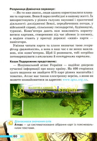 Розумниця Дзвіночка зауважує:
— Як ти вже знаєш, люди здавна користувалися плана­
ми та картами. Вони й зараз необхідні в нашому житті. їх
використовують у різних галузях наукової і практичної
діяльності: дослідженні Землі, передбаченнях погоди, у
військовій справі, сільському господарстві, будівництві,
туризмі. Комп’ютери дають нам можливість користу­
ватися картами, створеними під час зйомок із космосу,
а водіям стають у пригоді дорожні «ж иві» карти —
навігатори.
Уміння читати карти та плани визначає твою геогра­
фічну грамотність, а вона в наш час є не менш важли­
вою, ніж комп’ютерна. Щ об її розвивати, тобі потрібно
потоваришувати з атласами й контурними картами.
Козак Подорожник представляє:
— Національний атлас України — надійне джерело
сучасної інформації про нашу країну. На 400 сторінках
цього видання ви знайдете 875 карт різних масштабів і
тематик. Атлас має також електронну версію, з якою ви
можете познайомитися за адресою: www.igna.org.ua.
Дізнаємося значення слів
Атлас — це систематизоване зібрання карт із пояснюваль­
ними текстами.
 