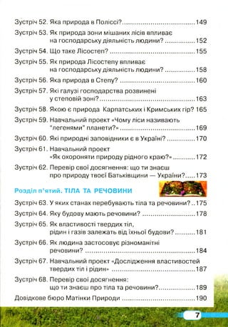 Зустріч 52. Яка природа в Поліссі?...........................................149
Зустріч 53. Як природа зони мішаних лісів впливає
на господарську діяльність людини?.................. 152
Зустріч 54. Що таке Л ісостеп?.................................................. 155
Зустріч 55. Як природа Лісостепу впливає
на господарську діяльність людини?.................. 158
Зустріч 56. Яка природа в С тепу?............................................160
Зустріч 57. Які галузі господарства розвинені
у степовій зоні?..........................................................163
Зустріч 58. Якою є природа Карпатських і Кримських гір? 165
Зустріч 59. Навчальний проект «Чому ліси називають
“легенями” планети?»....................................... .....169
Зустріч 60. Які природні заповідники є в Україні?................170
Зустріч 61. Навчальний проект
«Як охороняти природу рідного краю?»............. 172
Зустріч 62. Перевір свої досягнення: що ти знаєш
про природу твоєї Батьківщини — України? 173
Розділ п’ятий. ТІЛА ТА РЕЧОВИНИ
Зустріч 63. У яких станах перебувають тіла та речовини? ..175
Зустріч 64. Яку будову мають речовини?...............................178
Зустріч 65. Як властивості твердих тіл,
рідин і газів залежать від їхньої будови?............181
Зустріч 66. Як людина застосовує різноманітні
речовини?.................................................................. 184
Зустріч 67. Навчальний проект «Дослідження властивостей
твердих тіл і рідин» .................................................. 187
Зустріч 68. Перевір свої досягнення:
що ти знаєш про тіла та речовини?......................189
Довідкове бюро Матінки П рироди............................................ 190
 