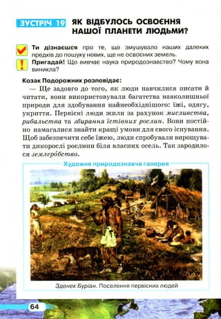 ЗУСТРІЧ 19 ЯК ВІДБУЛОСЬ ОСВОЄННЯ
НАШОЇ ПЛАНЕТИ ЛЮДЬМИ?
0 Ти дізнаєшся про те, що змушувало наших далеких
предків до пошуку нових, ще не освоєних земель.
Пригадай! Що вивчає наука природознавство? Чому вона
виникла?
Козак Подорожник розповідає:
— Щ е задовго до того, як люди навчилися писати й
читати, вони використовували багатства навколишньої
природи для здобування найнеобхіднішого: їж і, одягу,
укриття. Первісні люди жили за рахунок мисливства,
рибальства та збирання їстівних рослин. Вони постій­
но намагалися знайти кращі умови для свого існування.
Щ об забезпечити себе їжею, люди спробували вирощува­
ти дикорослі рослини біля власних осель. Так зародило­
ся землеробство.
Художня природознавча галерея
Зденєк Буріан. Поселення первісних людей
 
