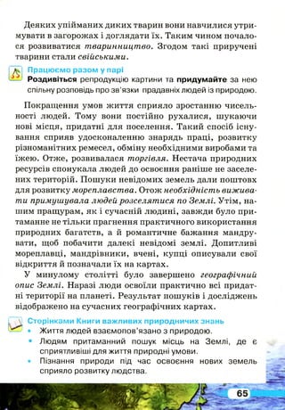 л
Деяких упійманих диких тварин вони навчилися утри­
мувати в загорожах і доглядати їх. Таким чином почало­
ся розвиватися тваринництво. Згодом такі приручені
тварини стали свійськими.
Працюємо разом у парі
Роздивіться репродукцію картини та придумайте за нею
спільну розповідь про зв’язки прадавніх людей із природою.
Покращення умов життя сприяло зростанню чисель­
ності людей. Тому вони постійно рухалися, шукаючи
нові місця, придатні для поселення. Такий спосіб існу­
вання сприяв удосконаленню знарядь праці, розвитку
різноманітних ремесел, обміну необхідними виробами та
їжею. Отже, розвивалася торгівля. Нестача природних
ресурсів спонукала людей до освоєння раніше не заселе­
них територій. Пошуки невідомих земель дали поштовх
для розвитку мореплавства. Отож необхідність вижива­
ти примушувала людей розселятися по Землі. Утім, на­
шим пращурам, як і сучасній людині, завжди було при­
таманне не тільки прагнення практичного використання
природних багатств, а й романтичне бажання мандру­
вати, щоб побачити далекі невідомі землі. Допитливі
мореплавці, мандрівники, вчені, купці описували свої
відкриття й позначали їх на картах.
У минулому столітті було завершено географічний
опис Землі. Наразі люди освоїли практично всі придат­
ні території на планеті. Результат пошуків і досліджень
відображено на сучасних географічних картах.
Сторінками Книги важливих природничих знань
• Життя людей взаємопов’язано з природою.
• Людям притаманний пошук місць на Землі, де є
сприятливіші для життя природні умови.
• Пізнання природи під час освоєння нових земель
сприяло розвитку людства.
 