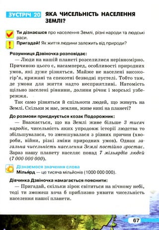 ЗУСТРІЧ 20 ЯКА ЧИСЕЛЬНІСТЬ НАСЕЛЕННЯ
ЗЕМЛІ?
!
Ти дізнаєшся про населення Землі, різні народи та людські
раси.
Пригадай! Як життя людини залежить від природи?
Розумниця Дзвіночка розповідає:
— Люди на нашій планеті розселилися нерівномірно.
Причиною цього є, насамперед, особливості природних
умов, які дуже різняться. Майже не населені високо­
гір’я, крижані та спекотні безводні пустелі. Тобто там,
де умови для життя надто несприятливі. Натомість
щільно заселені рівнини, долини річок і морські узбе­
режжя.
Так само різняться й спільноти людей, що живуть на
Землі. Скільки ж нас, землян, живе нині на планеті?
До розмови приєднується козак Подорожник:
— Вважається, що на Землі живе більше З тисяч
народів, чисельність яких упродовж історії людства то
збільшувалася, то зменшувалася з різних причин (хво­
роби, війни, різкі зміни природних умов). Однак за­
гальна чисельність населення Землі постійно зростає.
Зараз нашу планету населяє понад 7 мільярдів людей
(7 000 000 000).
Дізнаємося значення слова
Мільярд — це тисяча мільйонів (1000 000 000).
Дівчинка Дзвіночка намагається пояснити:
— Пригадай, скільки зірок світиться на нічному небі,
тоді ти зможеш хоча б приблизно уявити чисельність
населення нашої планети.
 