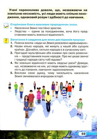 Учені переконливо довели, щ о, незважаю чи на
зовнішню несхожість, усі люди мають спільне похо­
дження, однаковий розум і здібності до навчання.
Сторінками Книги важливих природничих знань
• Населення Землі постійно зростає.
• Людство — єдине за походженням, хоча його пред­
ставники мають зовнішні відмінності.
? Запитання й завдання для юних дослідників природи
1. Поясни вислів «люди на Землі розселені нерівномірно».
2. Назви кілька народів, які живуть у нашій або сусідніх
країнах. Дізнайся, скільки народів є в сучасному світі.
3. Пригадай мультфільми або книжки про своїх ровесни­
ків — представників інших народів. Про які цікаві звичаї
і традиції народів світу тобі відомо?
4. Які зовнішні відмінності мають людські раси? Доведи,
що, незважаючи на них, усі люди мають однакову здат­
ність до пізнання, навчання і вдосконалення.
5. Вислови свою думку, чому чисельність населення
Землі змінювалася впродовж історії.
 