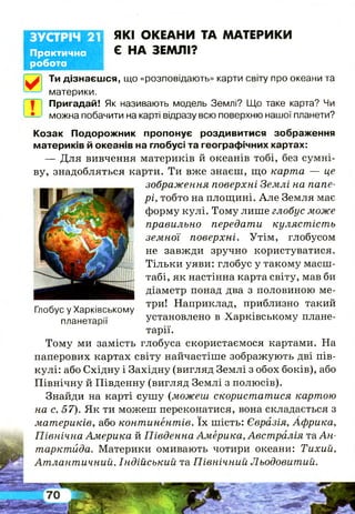 Практична
робота
ЗУСТРІЧ 21 ЯКІ ОКЕАНИ ТА МАТЕРИКИ
Є НА ЗЕМЛІ?
Ти дізнаєшся, що «розповідають» карти світу про океани та
материки.
Пригадай! Як називають модель Землі? Що таке карта? Чи
можна побачити на карті відразу всю поверхню нашої планети?
Козак Подорожник пропонує роздивитися зображення
материків й океанів на глобусі та географічних картах:
— Для вивчення материків й океанів тобі, без сумні­
ву, знадобляться карти. Ти вже знаєш, що карта — це
зображення поверхні Землі на папе­
рі, тобто на площині. А ле Земля має
форму кулі. Тому лише глобус може
правильно передати кулястість
земної поверхні. Утім, глобусом
не завжди зручно користуватися.
Тільки уяви: глобус у такому масш­
табі, як настінна карта світу, мав би
діаметр понад два з половиною ме-
.. - V, ■ три! Наприклад, приблизно такий
Глобус у Харківському ^ .
планетарії установлено в Харківському плане­
тарії.
Тому ми замість глобуса скористаємося картами. На
паперових картах світу найчастіше зображують дві пів­
кулі: або Східну і Західну (вигляд Землі з обох боків), або
Північну й Південну (вигляд Землі з полюсів).
Знайди на карті сушу (можеш скористатися картою
на с. 57). Як ти можеш переконатися, вона складається з
материків, або континентів. їх шість: Євразія, Африка,
Північна Америка й Південна Америка, Австралія та А н­
тарктида. Материки омивають чотири океани: Тихий,
Атлантичний, Індійський та Північний Льодовитий.
 