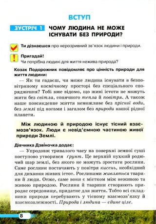 ВСТУП
ЧОМУ ЛЮДИНА НЕ МОЖЕ
ІСНУВАТИ БЕЗ ПРИРОДИ?
Ти дізнаєшся про нерозривний зв’язок людини і природи.
Пригадай!
Чи потрібна людині для життя нежива природа?
Козак Подорожник повідомляє про цінність природи для
життя людини:
— Як ти гадаєш, чи може людина існувати в безпо­
вітряному космічному просторі без спеціального спо­
рядження? Тобі вже відомо, що живі істоти не можуть
жити без світла, сонячного тепла й повітря. А також
наше повсякденне життя неможливе без прісної води,
без землі під ногами і загалом без природи нашої рідної
планети.
М іж лю диною й природою існує тісний в зає­
м о зв ’язок. Лю ди є невід’ємною частиною живої
природи З ем л і.
Дівчинка Дзвіночка додає:
— Упродовж тривалого часу на поверхні земної суші
поступово утворився ґрунт. Це верхній пухкий родю­
чий ш ар землі, без якого не можуть зростати рослини.
Саме рослини постачають у повітря кисень, необхідний
для дихання живих істот. Рослинами живляться твари­
ни й люди. Отже, саме вони є містком між неживою та
живою природою. Рослини й тварини створюють при­
родне середовище, придатне для життя. Тобто всі склад­
ники природи перебувають у тісному взаємозв’язку й
взаємозалежності. Природа і людина — єдине ціле.
ЗУСТРІЧ 1
 