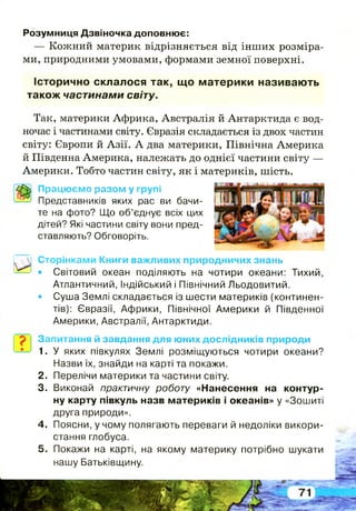 Розумниця Дзвіночка доповнює:
— Кожний материк відрізняється від інших розміра­
ми, природними умовами, формами земної поверхні.
Історично склалося так, щ о м атерики називаю ть
також частинами світу.
Так, материки Африка, Австралія й Антарктида є вод­
ночас і частинами світу. Євразія складається із двох частин
світу: Європи й Азії. А два материки, Північна Америка
й Південна Америка, належать до однієї частини світу —
Америки. Тобто частин світу, як і материків, шість.
Працюємо разом у групі
Представників яких рас ви бачи­
те на фото? Що об’єднує всіх цих
дітей? Які частини світу вони пред­
ставляють? Обговоріть.
Сторінками Книги важливих природничих знань
• Світовий океан поділяють на чотири океани: Тихий,
Атлантичний, Індійський і Північний Льодовитий.
• Суша Землі складається із шести материків (континен­
тів): Євразії, Африки, Північної Америки й Південної
Америки, Австралії, Антарктиди.
Запитання й завдання для юних дослідників природи
1. У яких півкулях Землі розміщуються чотири океани?
Назви їх, знайди на карті та покажи.
Перелічи материки та частини світу.
Виконай практичну роботу «Нанесення на контур­
ну карту півкуль назв материків і океанів» у «Зошиті
друга природи».
Поясни, у чому полягають переваги й недоліки викори­
стання глобуса.
Покажи на карті, на якому материку потрібно шукати
нашу Батьківщину.
2 .
3.
4.
 