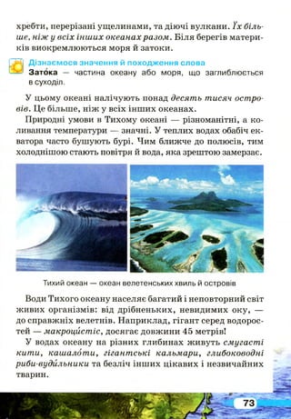 хребти, перерізані ущелинами, та діючі вулкани. ї х біль­
ше, ніж у всіх інших океанах разом. Біля берегів матери­
ків виокремлюються моря й затоки.
Дізнаємося значення й походження слова
Затока — частина океану або моря, що заглиблюється
в суходіл.
У цьому океані налічують понад десять тисяч остро­
вів. Це більше, ніж у всіх інших океанах.
Природні умови в Тихому океані — різноманітні, а ко­
ливання температури — значні. У теплих водах обабіч ек­
ватора часто бушують бурі. Чим ближче до полюсів, тим
холоднішою стають повітря й вода, яка зрештою замерзає.
Тихий океан — океан велетенських хвиль й островів
Води Тихого океану населяє багатий і неповторний світ
живих організмів: від дрібненьких, невидимих оку, —
до справжніх велетнів. Наприклад, гігант серед водорос­
тей — макроцйстіс, досягає довжини 45 метрів!
У водах океану на різних глибинах живуть смугасті
кити, кашалоти, гігантські кальмари, глибоководні
риби-вудильники та безліч інших цікавих і незвичайних
тварин.
 