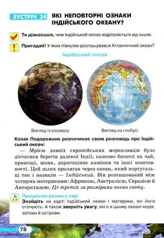 ЗУСТРІЧ 24 ЯКІ НЕПОВТОРНІ ОЗНАКИ
ІНДІЙСЬКОГО ОКЕАНУ?
✓
Вигляд із космосу Вигляд на глобусі
Козак Подорожник розпочинає свою розповідь про Індій­
ський океан:
— Мрією давніх європейських мореплавців було
дістатися берегів далекої Індії, казково багатої на чай,
прянощі, шовк, дорогоцінне каміння та інші коштов­
ності. Цей ш лях пролягав через океан, який португаль­
ці так і назвали — Індійський. Він розташований між
чотирма материками: Африкою, Австралією, Євразією й
Антарктидою. Це третій за розмірами океан світу.
ІЙП Працюємо разом у парі
—-> Знайдіть на карті Індійський океан і материки, які його
оточують. А також зверніть увагу, які є в цьому океані моря,
затоки й острови.
Ти дізнаєшся, чим Індійський океан відрізняється від інших.
Пригадай! У яких півкулях розташувався Атлантичний океан?
Індійський океан
 
