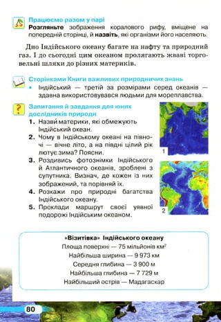 попередній сторінці, й назвіть, які організми його населяють.
Дно Індійського океану багате на нафту та природний
газ. І до сьогодні цим океаном пролягають жваві торго­
вельні ш ляхи до різних материків.
Сторінками Книги важливих природничих знань
• Індійський — третій за розмірами серед океанів —
здавна використовувався людьми для мореплавства.
? Запитання й завдання для юних
дослідників природи
1. Назви материки, які обмежують
Індійський океан.
2. Чому в Індійському океані на півно­
чі — вічне літо, а на півдні цілий рік
лютує зима? Поясни.
3. Роздивись фотознімки Індійського
й Атлантичного океанів, зроблені з
супутника. Визнач, де кожен із них
зображений, та порівняй їх.
4. Розкажи про природні багатства
Індійського океану.
5. Проклади маршрут своєї уявної
подорожі Індійським океаном.
«Візитівка» Індійського океану
Площа поверхні — 75 мільйонів км2
Найбільша ширина — 9 973 км
Середня глибина — 3 900 м
Найбільша глибина — 7 729 м
Найбільший острів — Мадагаскар
 