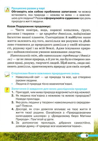 Працюємо разом у парі
Обговоріть між собою проблемне запитання: чи можна
встановити, яка природа — нежива чи жива — є важливі­
шою для людини? Разом сформулюйте судження про роль
природи в житті людини.
Козак Подорожник продовжує:
— Чисте повітря, вода, корисні копалини, ґрунт,
рослини і тварини — це природне довкілля, найцінніше
багатство нашої планети. Сьогоднішнє й майбутнє наше
життя залежить від того, наскільки ми розумно та дбай­
ливо ставимося до природного довкілля у своїй місцево­
сті, рідному краї і на всій Землі. Адже існування приро­
ди є найважливішою умовою виживання людства.
Навколишній світ, або навколишнє середовище ( довкіл­
ля) — це не лише природа, а й усе те, що було створено зав­
дяки праці, розуму, творчості людей. Щ об жити, люди змі­
нюють довкілля, пристосовують природу для своїх потреб.
□
Сторінками Книги важливих природничих знань
Навколишній світ — це природа та все, що створено
руками людини.
• Людина й природа тісно взаємопов’язані.
Запитання й завдання для юних дослідників природи
1. Пригадай, чим жива природа відрізняється від неживої.
2. Як людина пов’язана з неживою та живою природою?
Наведи приклади.
3. Яка роль людини у творенні навколишнього середови­
ща? Поясни.
4. Дослідй, як стан довкілля впливає на твоє життя й
життя твоєї родини. Ознайомся з «Природознавчим
календарем школяра» у «Довідковому бюро Матінки
Природи». Пам’ятай ці дати.
5. За допомогою прикладів, дібраних самостійно,
доведи думку «У природі все взаємопов’язано».
 