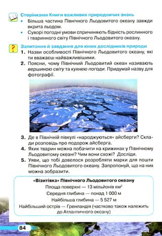 3. Де в Північній півкулі «народжуються» айсберги? Скла­
ди розповідь про подорож айсберга.
4. Яких тварин можна побачити на крижинах у Північному
Льодовитому океані? Чим вони схожі? Досліди.
5. Уяви, що тобі довелося розробляти марки для пошти
Північного Льодовитого океану. Запропонуй, що на них
можна зобразити.
----------------- — - - х
«Візитівка» Північного Льодовитого океану
Площа поверхні — 13 мільйонів км2
Середня глибина — понад 1 000 м
Найбільша глибина — 5 527 м
Найбільший острів — Гренландія (частково також належить
пг А тп ои тм і іи п гп гі/поиу/
Сторінками Книги важливих природничих знань
• Більша частина Північного Льодовитого океану завжди
вкрита льодом.
• Суворі погодні умови спричиняють бідність рослинного
і тваринного світу Північного Льодовитого океану.
Запитання й завдання для юних дослідників природи
1. Назви особливості Північного Льодовитого океану, які
ти вважаєш найважливішими.
2. Поясни, чому Північний Льодовитий океан називають
вершиною світу та кухнею погоди. Придумай назву для
фотографії.
 
