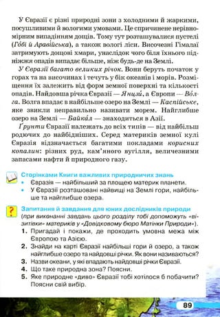 У Євразії є різні природні зони з холодними й жаркими,
посушливими й вологими умовами. Це спричинене нерівно­
мірним випадінням дощів. Тому тут розташувалися пустелі
(Гобі й Аравійська), а також вологі ліси. Височезні Гімалаї
затримують дощові хмари, унаслідок чого біля їхнього під­
ніжжя опадів випадає більше, ніж будь-де на Землі.
У Євразії багато великих річок. Вони беруть початок у
горах та на височинах і течуть у бік океанів і морів. Розмі­
щення їх залежить від форм земної поверхні та кількості
опадів. Найдовша річка Євразії — Янцзй, а Європи — Вол-
га. Волга впадає в найбільше озеро на Землі — Каспійське,
яке звикли неправильно називати морем. Найглибше
озеро на Землі — Байкал — знаходиться в Азії.
Ґрунти Євразії належать до всіх типів — від найбільш
родючих до найбідніших. Серед материків земної кулі
Євразія відзначається багатими покладами корисних
копалин: різних руд, кам’яного вугілля, величезними
запасами нафти й природного газу.
І
Сторінками Книги важливих природничих знань
• Євразія — найбільший за площею материк планети.
• У Євразії розташовані найвищі на Землі гори, найбіль­
ше та найглибше озера.
Запитання й завдання для юних дослідників природи
(при виконанні завдань цього розділу тобі допоможуть «ві­
зитівки» материків у «Довідковому бюро Матінки Природи»).
1. Пригадай і покажи, де проходить умовна межа між
Європою та Азією.
2. Знайди на карті Євразії найбільші гори й озеро, а також
найглибше озеро та найдовші річки. Як вони називаються?
3. Назви океани, у які впадають найдовші річки Євразії.
4. Що таке природна зона? Поясни.
5. Яке природне «диво» Євразії тобі хотілося б побачити?
Поясни свій вибір.
 