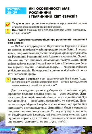 ЗУСТРІЧ
28-29
ЯКІ ОСОБЛИВОСТІ МАЄ
РОСЛИННИЙ
І ТВАРИННИЙ СВІТ ЄВРАЗІЇ?
У
Ти дізнаєшся про те, чим вирізняється рослинний і тварин­
ний світ кожної з природних зон Євразії.
ШПригадай! У межах яких теплових поясів Землі розташову­
ється Євразія?
Козак Подорожник розповідає про рослинний і тваринний
світ Євразії:
— Люблю я подорожувати! Перетинаючи Євразію з півночі
на південь, я побував у всіх природних зонах Землі. І переко­
нався, що умовижиттярослин і тварин Євразіїдужерізнять­
ся. Рослинний і тваринний світ Арктики надзвичайно бідний.
До каміння тут ліпляться лишайники, ростуть мохи. Лише
влітку цвітуть полярні маки і ломикамінь. На скелястих бере­
гах вирують гомінкі «пташині базари» — численні гніздівлі
рибоїдних птахів. На островах і крижинах білі ведмеді полю­
ють на тюленів і рибу.
Пригадай і розкажи про тваринний світ Північного Льодо­
витого океану. Які ланцюги живлення, на твою думку, можуть
виникати в арктичній льодовій зоні?
Далі на південь, уздовж узбережжя північних морів,
пролягла холодна безліса рівнина — зона тундри. Ж ит­
тя в тундрі дещо різноманітніше, ніж у льодовій зоні. Тут
більшає ягід — морошки, журавлини та брусниці. Дере­
ва — полярні береза й верба такі низенькі, що гриби біля
них мають вигляд велетнів. Лишайник ягель є основним
кормом для північних оленів. У літк у в тундрі з’являєть­
ся безліч комарів і мошок, які дошкуляють оленям, але є
чудовим кормом для птахів. Прилітають сюди на гніздів­
лю кулики, мартини, качки, гуси, лебеді.
 