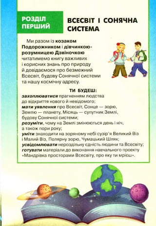 ВСЕСВІТ І СОНЯЧНА
СИСТЕМА
Ми разом із козаком
П одорож ником і дівчинкою -
розум ницею Дзвіночкою
читатимемо книгу важливих
і корисних знань про природу
й довідаємося про безмежний
Всесвіт, будову Сонячної системи
та нашу космічну адресу.
ТИ БУДЕШ:
захоплюватися прагненням людства
до відкриття нового й невідомого;
мати уявлення про Всесвіт, Сонце — зорю,
Землю — планету, Місяць — супутник Землі,
будову Сонячної системи;
розуміти, чому на Землі змінюються день і ніч,
а також пори року;
уміти знаходити на зоряному небі сузір’я Великий Віз
і Малий Віз, Полярну зорю, Чумацький Шлях;
усвідомлювати нероздільну єдність людини та Всесвіту;
готувати матеріали до виконання навчального проекту
«Мандрівка просторами Всесвіту, про якути мрієш».
 