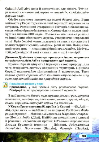 Східній А зії літо хоча й спекотливе, але вологе. Тут пе­
реважають вічнозелені дерева — магнолія, камелія, кам­
форний лавр.
Обабіч екватора тягнуться вологі дощові ліси. Вони
займають у Євразії досить великі території, переважно на
островах. Рослинний і тваринний світ цих лісів відзнача­
ється неймовірним багатством. Самих тільки пальм налі­
чується більше 300 видів. Колюча витка пальма ротанг
та інші ліани обплітають дерева, утворюючи непролазні
хащі. Крім безлічі комах, плазунів та птахів тут живуть і
великі тварини: слони, носороги, різні мавпи. Найцікаві­
ший серед них — людиноподібний орангутанг. Мабуть,
тобі добре відомі й такі хижаки, як тигр і леопард.
Дівчинка Дзвіночка пропонує пригадати інших тварин ек­
ваторіальних лісів Азіїта продовжити цей перелік.
Країни Євразії цінують і бережуть свою природу, для
чого створюють систему охоронних територій. Природа
Євразії надзвичайно різноманітна й неповторна. Тому
кожна країна євразійського континенту створила цілу
систему заповідників та природних парків.
~~ Працюємо разом у парі
—> Пригадайте, у якій частині світу розташована Україна.
Поміркуйте, які природні зони охоплює її територія.
З Азії походить багато культурних рослин: рис, цукрова
тростина, мандарини, апельсини, лимони, груші, яблуні,
сливи, абрикоси, виноград, огірки та пшениця.
У Євразії розташована 91 країна (у Європі — 45, А зії —
46), серед яких — найбільші за площею: Російська Феде­
рація (столиця — Москва), Китайська Народна Республі­
ка (Пекін), Індія (Делі). Найбільш економічно впливові
й розвинені європейські країни: Об’єднане Королівство
Велика Британія (столиця — Лондон), Федеративна
Республіка Німеччина (Берлін), Франція (Париж),
 