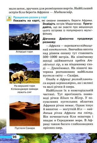 мало заток, зручних для розміщення портів. Найбільший
острів біля берегів Африки — Мадагаскар.
Працюємо разом у парі
Покажіть на карті, які океани омивають береги Африки.
Знайдіть острів Мадагаскар. Прига­
дайте, що ви знаєте про мешканців
цього острова із популярного мульт­
фільму.
Дівчинка Дзвіночка продовжує
розмову:
—Африка — переважно підвище­
ний континент. Звичайна висота
над рівнем океану тут становить
500-1000 метрів. На північному
заході здіймаються хребти Ат-
лаських гір, а на південному схо­
ді — Драконових. На півночі ма­
терика розташована найбільша
пустеля світу — Сахара.
Опади в Африці розподіляють­
ся вкрай нерівномірно, як і великі
та малі річки й озера.
Найбільше їх в екваторіальній
частині. Тут протікають повно­
воді річки Конго та Нігер. У по­
сушливих пустельних областях
Африки річок немає. Однак існує
й виняток — могутній Ніл — най­
довша річка Африки та світу.
Він починається біля екватора і
впадає в Середземне море. В Аф­
риці також багато глибоководних
Атлаські гори
На вершині гори
Кіліманджаро завжди
лежить сніг
 