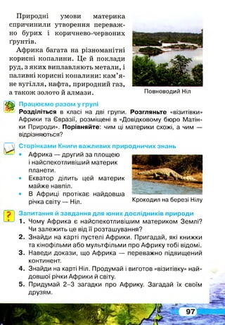 Природні умови материка
спричинили утворення переваж­
но бурих і коричнево-червоних
ґрунтів.
Африка багата на різноманітні
корисні копалини. Це й поклади
руд, з яких виплавляють метали, і
паливні корисні копалини: кам’я­
не вугілля, нафта, природний газ,
а також золото й алмази.
Працюємо разом у групі
Розділіться в класі на дві групи. Розгляньте «візитівки»
Африки та Євразії, розміщені в «Довідковому бюро Матін­
ки Природи». Порівняйте: чим ці материки схожі, а чим —
відрізняються?
Сторінками Книги важливих природничих знань
• Африка — другий за площею
і найспекотливіший материк
планети.
• Екватор ділить цей материк
майже навпіл.
• В Африці протікає найдовша
річка світу — Ніл. Крокодил на березі Нілу
р Запитання й завдання для юних дослідників природи
* 1. Чому Африка є найспекотливішим материком Землі?
Чи залежить це від її розташування?
2 . Знайди на карті пустелі Африки. Пригадай, які книжки
та кінофільми або мультфільми про Африку тобі відомі.
3. Наведи докази, що Африка — переважно підвищений
континент.
4 . Знайди на карті Ніл. Продумай і виготов «візитівку» най­
довшої річки Африки й світу.
5 . Придумай 2-3 загадки про Африку. Загадай їх своїм
друзям.
І
Повноводий Ніл
 