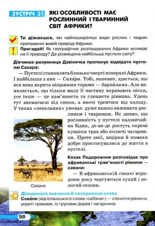 ЗУСТРІЧ 31 ЯКІ ОСОБЛИВОСТІ МАЄ
РОСЛИННИЙ І ТВАРИННИЙ
СВІТ АФРИКИ?
Ти дізнаєшся, які найпоширеніші види рослин і тварин
притаманні живій природі Африки.
Ш
Пригадай! Як географічне розташування Африки впливає
на її природу? Де розміщена найбільша пустеля світу?
Дівчинка-розумниця Дзвіночка пропонує відвідати пусте­
лю Сахара:
— Пустелі становлять близько чверті поверхні Африки.
І найбільша з них — Сахара. Тобі, напевне, здається, що
вся вона вкрита піщаними горами — барханами. Але ви­
являється, що тільки малу її частину вкривають піски,
усе інше — це кам’яниста та глиниста рівнина. Удень
тут знемагаєш від спеки, а вночі тремтиш від холоду.
У таких «пекельних» умовах дуже важко виживати рос­
линам і тваринам. Не дивно, що
рослинність у пустелі надзвичай­
но бідна, де-не-де ростуть окремі
кущики трав або колючі чагарни­
ки. Проте змії, ящірки й комахи
добре пристосувалися до життя в
пустелі.
Козак Подорожник розповідає про
африканські трав’янисті рівнини —
савани:
— В африканській савані впро­
довж року чергуються сухий і во­
логий сезони.Савана
Дізнаємося значення й походження слова
Савани (від іспанського слова «сабана») — спекотні рівнини,
укриті травами, із групами дерев і чагарників.
 