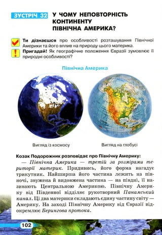 ЗУСТРІЧ 32 У ЧОМУ НЕПОВТОРНІСТЬ
КОНТИНЕНТУ
ПІВНІЧНА АМЕРИКА?
Ти дізнаєшся про особливості розташування Північної
Америки та його вплив на природу цього материка.
Пригадай! Як географічне положення Євразії зумовлює її
природні особливості?
Північна Америка
Вигляд із космосу Вигляд на глобусі
Козак Подорожник розповідає про Північну Америку:
— Північна Америка — третій за розмірами те­
риторії материк. Придивись, його форма нагадує
трикутник. Найширша його частина лежить на пів­
ночі, звужена й видовжена частина — на півдні, її на­
зивають Центральною Америкою. Північну Амери­
ку від Південної відділяє рукотворний Панамський
канал. Ці два материки складають єдину частину світу —
Америку. На заході Північну Америку від Євразії від­
окремлює Берингова протока.
 