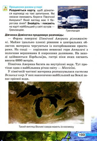 Працюємо разом у парі
Роздивіться карту, щоб дізнати­
ся відповіді на такі запитання. Які
океани омивають береги Північної
Америки? Який вигляд має її бе­
регова лінія? Знайдіть і покажіть
на карті найбільший у світі острів —
Гренландію. Гренландія
Дівчинка Дзвіночка продовжує розповідь:
— Форми поверхні Північної Америки різноманіт­
ні. Майже ідеально плоскі рівнини в центральних об­
ластях материка чергуються із погорбованими просто­
рами. На сході — порівняно невисокі гори Аппалачі з
пологими вершинами й широкими долинами. На захо­
ді здіймаються Кордильєри, гострі піки яких сягають
висоти 6000 метрів.
Північна Америка багата на внутрішні води. Тут про­
тікає одна з найбільших річок світу — Міссісіпі.
У північній частині материка розташувалася система
Великих озер. У них накопичено найбільший на Землі за­
пас прісної води.
Такий вигляд Великі озера мають із космосу
 