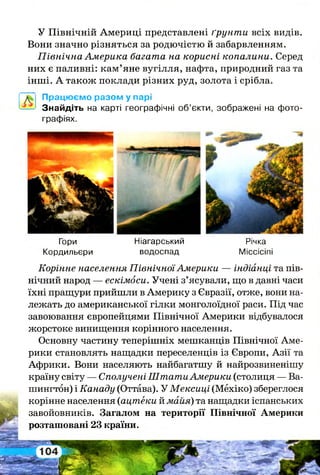 У Північній Америці представлені ґрунти всіх видів.
Вони значно різняться за родючістю й забарвленням.
Північна Америка багата на корисні копалини. Серед
них є паливні: кам’яне вугілля, нафта, природний газ та
інші. А також поклади різних руд, золота і срібла.
Працюємо разом у парі
Знайдіть на карті географічні об’єкти, зображені на фото­
графіях.
Гори Ніагарський Річка
Кордильєри водоспад Міссісіпі
Корінне населення ПівнічноїАмерики — індіанці та пів­
нічний народ — ескімоси. Учені з’ясували, що в давні часи
їхні пращури прийшли в Америку з Євразії, отже, вони на­
лежать до американської гілки монголоїдної раси. Під час
завоювання європейцями Північної Америки відбувалося
жорстоке винищення корінного населення.
Основну частину теперішніх мешканців Північної Аме­
рики становлять нащадки переселенців із Європи, Азії та
Африки. Вони населяють найбагатшу й найрозвиненішу
країну світу — Сполучені ШтатиАмерики (столиця — Ва­
шингтон) і Канаду (Оттава). У Мексиці (Мехіко) збереглося
корінне населення (ацтеки й майя) та нащадки іспанських
завойовників. Загалом на території Північної Америки
розташовані 23 країни.
 