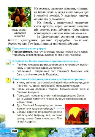 р
Плоди какао —
майбутній
шоколад
багато
На деревах, оповитих ліанами, гніздять­
ся безліч птахів, серед яких папуги ара
л . т
і крихітні колібрі. У водоймах живуть
алігатори (крокодили).
На півдні, у спекотливій мексикан­
ській пустелі, серед колючих чагарни­
ків ростуть різні кактуси. Саме звідти
вони переселилися на наші підвіконня.
Із Центральної Америки походить
культурних рослин: кукурудза, соняшник,
дерево-какао. Тут батьківщина свійської індички.
її Працюємо разом у групі
Позмагайтеся, яка група складе кращу порівняльну харак­
теристику живої природи Євразії та Північної Америки.
Сторінками Книги важливих природничих знань
• Північна Америка розташовується в холодному, помір­
ному й частково в жаркому поясах.
• Рослинний і тваринний світ Північної Америки має
багато спільних рис із Євразією.
Запитання й завдання для юних дослідників природи
1. У чому виявляється схожість і відмінність між природою
Північної Америки та Євразії? Наведи приклади.
2 . Назви кілька рослин і тварин, батьківщиною яких є
Північна Америка.
3. Пригадай, як називаються найвищі дерева на Землі.
Де їх можна побачити? Поясни, чому їх порівнюють із
мамонтами.
4 . Де в Північній Америці туристів мо­
жуть вітати такою листівкою?
5 . Склади коротке повідомлення про
рослину або тварину, яка, на твою
думку, може бути символом Пів­
нічної Америки.
 
