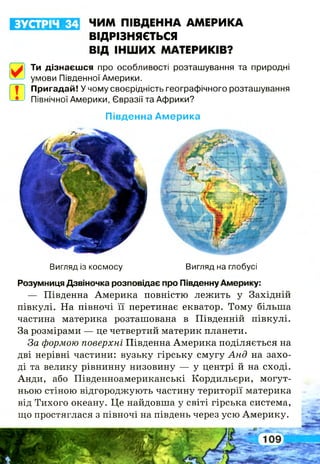 Вигляд із космосу Вигляд на глобусі
Розумниця Дзвіночка розповідає про Південну Америку:
— Південна Америка повністю лежить у Західній
півкулі. На півночі її перетинає екватор. Тому більша
частина материка розташована в Південній півкулі.
За розмірами — це четвертий материк планети.
За формою поверхні Південна Америка поділяється на
дві нерівні частини: вузьку гірську смугу Анд на захо­
ді та велику рівнинну низовину — у центрі й на сході.
Анди, або Південноамериканські Кордильєри, могут­
ньою стіною відгороджують частину території материка
від Тихого океану. Це найдовша у світі гірська система,
що простяглася з півночі на південь через усю Америку.
ЗУСТРІЧ 34 ЧИМ ПІВДЕННА АМЕРИКА
ВІДРІЗНЯЄТЬСЯ
ВІД ІНШИХ МАТЕРИКІВ?
Ти дізнаєшся про особливості розташування та природні
умови Південної Америки.
| Пригадай! У чому своєрідність географічного розташування
Північної Америки, Євразії та Африки?
Південна А м ерика
 