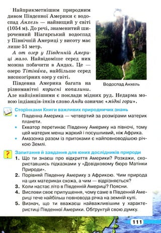 Найприкметнішим природним
дивом Південної Америки є водо­
спад Анхель — найвищий у світі
(1054 м). До речі, знаменитий ши­
роченний Ніагарський водоспад
у Північній Америці у висоту має
лише 51 метр.
А от озер у Південній Амери­
ці мало. Найвідоміше серед них
можна побачити в Андах. Це —
озеро Тітікака, найбільше серед
високогірних озер у світі.
Південна Америка багата на
різноманітні корисні копалини.
Але найціннішими є поклади мідних руд. Недарма мо­
вою індіанців-інків слово Анди означає «мідні гори».
Водоспад Анхель
Сторінками Книги важливих природничих знань
• Південна Америка — четвертий за розмірами материк
планети.
• Екватор перетинає Південну Америку на півночі, тому
цей материк менш жаркий і посушливий, ніж Африка.
• Амазонка разом із притоками є найповноводішою річ­
кою Землі.
Запитання й завдання для юних дослідників природи
1. Що ти знаєш про відкриття Америки? Розкажи, ско­
риставшись підказками у «Довідковому бюро Матінки
Природи».
2 . Порівняй Південну Америку з Африкою. Чим природа
на цих материках схожа, а чим — відрізняється?
3. Коли настає літо в Південній Америці? Поясни.
4 . Вислови своє припущення, чому саме в Південній Аме­
риці тече найбільш повновода річка на земній кулі.
5 . Визнач, що ти вважаєш найважливішим у характе­
ристиці Південної Америки. Обґрунтуй свою думку.
 