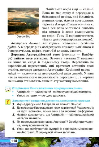Озеро Ейр
Найбільше озеро Ейр — солоне.
Воно не має стоку й пересихає в
бездощовий період, як і більшість
менших озер. Але на посушливих
теренах Австралії вода все-таки є,
хоча вся вона міститься глибоко
під землею й дещо солонкувата
на смак. Тому її використовують
тільки для господарських потреб.
Австралія багата на корисні копалини, особливо
рудні. А в передгір’ях зосереджені поклади кам’яного й
бурого вугілля, нафти, газу. Є й алмази, і золото.
Держава Австралійський союз (столиця — Канбер­
ра) займає весь материк. Основна частина її населен­
ня живе на сході й південному сході. Переважно це
європейські переселенці, які протягом останніх двох
століть активно заселяли Австралію. Корінний народ —
маорі — належить до австралоїдної раси людей. У наш
час за чисельністю переважають переселенці, а корінні
мешканці становлять лише п’яту частину населення.
Сторінками Книги важливих природничих знань
• Австралія — найменший і найпосушливіший материк.
• Увесь материк — це одна держава.
Запитання й завдання для юних дослідників природи
1. Яку «адресу» має Австралія на планеті Земля?
2 . Де в Австралії розташовані гори та рівнини? Роздивись їх
на карті і встанови, якими вони є за висотою і за формою.
3. Наведи докази того, що Австралія — найпосушливіший
материк планети.
4 . Як перекладається назва Австралії? Зроби припущен­
ня, чому вона виникла.
5 . Уяви, що відбувається зустріч із корінними мешканця­
ми Австралії. Сформулюй кілька запитань.
 