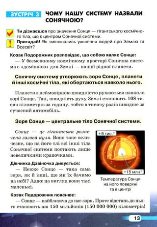 ЗУСТРІЧ з ЧОМУ НАШУ СИСТЕМУ НАЗВАЛИ
СОНЯЧНОЮ?
Ти дізнаєшся про значення Сонця — гігантського космічно­
го тіла, що є центром Сонячної системи.
П|Р Пригадай! Як змінювались уявлення людей про Землю та
-*-> Всесвіт?
Козак Подорожник розповідає, що собою являє Сонце:
— У безмежному космічному просторі Сонячна систе­
ма є «домівкою» для Землі — нашої рідної планети.
Сонячну систем у утворюють зоря С онце, планети
й інші космічні тіла, які обертаю ться навколо нього.
Планети з неймовірною швидкістю рухаються навколо
зорі Сонце. Так, швидкість руху Землі становить 108 ти­
сяч кілометрів за годину, тобто в тисячу разів швидше за
сучасний автомобіль.
Зоря Сонце — центральне тіло Сонячної си стем и .
Сонце — це гігантська розпе­
чена газова куля. Воно таке вели­
чезне, що на його тлі всі інші тіла
Сонячної системи постають лише
невеличкими крапочками.
Дівчинка Дзвіночка дивується:
— Невже Сонце — така сама
зоря, як й інші, що ми їх бачимо
на небі? Адже на вигляд вони такі Температура Сонця
на його поверхні
маленькі.
та в центрі
Козак Подорожник пояснює:
— Сонце — найближча до нас зоря. Проте відстань до ньо­
го становить аж 150 мільйонів (150 000 000) кілометрів!
 