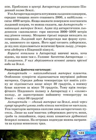 кою. Приблизно в центрі Антарктиди розташовано Пів­
денний полюс Землі.
Уся Антарктида вкрита потужним льодовим панциром,
середня товщина якого становить 2000, а найбільша —
сягає 4000 метрів. Якщо вважати поверхнею континента
льодовий покрив, то можна сказати, що Антарктида —
найвищий материк Землі. Адже під антарктичним льо­
довиком «заховалися» гори висотою 3000-5000 метрів
над рівнем океану. Місцями гірські породи виходять на
поверхню. Льодовий щит Антарктиди має форму купо­
ла, зниженого по краях. Його краї сягають узбережжя,
де від них відколюються величезні брили льоду, утворю­
ючи айсберги в Південній півкулі.
Корисні копалини в Антарктиді вивчені мало, хоча
відомо, що вони там є. Головне багатство Антарктиди —
її льодовики. У них зберігаються основні запаси прісної
води на Землі.
Розумниця Дзвіночка наголошує:
Антарктида — найхолодніший материк планети.
Особливою суворістю відзначаються внутрішні райони
материка. Середня добова температура тут навіть уліт­
ку не піднімається вище мінус 30 градусів, а взимку
буває нижчою за мінус 70 градусів. Тому крім геогра­
фічного Південного полюсу в Антарктиді є і «полюс»
холоду, де зареєстровано найнижчу температуру на
Землі — мінус 88 градусів!
Антарктида — єдиний материк на Землі, який через
суворі природні умови люди ніколи постійно не населяли.
Усю територію материка охоплює зона антарктичних пу­
стель. Лише на кам’янистих узбережжях ростуть мохи,
гриби та лишайники, серед яких ховаються дрібненькі
безкрилі комахи. На островах подекуди можна натрапи­
ти на купки невисоких трав.
 