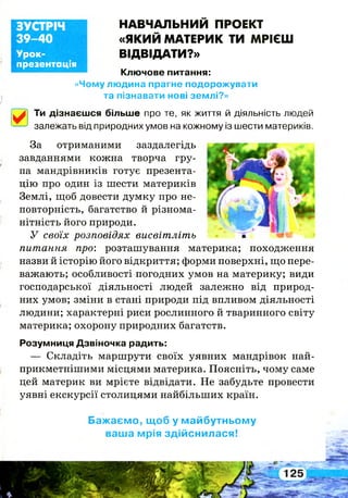 Урок-
презентація
ЗУСТРІЧ
39-40
НАВЧАЛЬНИЙ ПРОЕКТ
«ЯКИЙ МАТЕРИК ТИ МРІЄШ
ВІДВІДАТИ?»
Ключове питання:
«Чому людина прагне подорожувати
та пізнавати нові землі?»
Ти дізнаєшся більше про те, як життя й діяльність людей
*■— залежать від природних умов на кожному із шести материків.
За отриманими заздалегідь
завданнями кожна творча гру­
па мандрівників готує презента­
цію про один із шести материків
Землі, щоб довести думку про не­
повторність, багатство й різнома­
нітність його природи.
У своїх розповідях висвітліть
питання про: розташування материка; походження
назви й історію його відкриття; форми поверхні, що пере­
важають; особливості погодних умов на материку; види
господарської діяльності людей залежно від природ­
них умов; зміни в стані природи під впливом діяльності
людини; характерні риси рослинного й тваринного світу
материка; охорону природних багатств.
Розумниця Дзвіночка радить:
— Складіть маршрути своїх уявних мандрівок най-
прикметнішими місцями материка. Поясніть, чому саме
цей материк ви мрієте відвідати. Не забудьте провести
уявні екскурсії столицями найбільших країн.
Бажаємо, щоб у майбутньому
ваша мрія здійснилася!
 