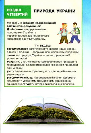 ПРИРОДА УКРАЇНИ
Ми разом із козаком Подорожником
і дівчинкою-розумницею
Дзвіночкою мандруватимемо
просторами України та
переконаємося, що немає нічого
кращого за рідну Батьківщину.
ТИ БУДЕШ:
захоплюватися багатствами та красою нашої країни,
а також її людьми — добрими, працелюбними і творчими;
знати, що природа України — неповторна у своїй
різноманітності;
розуміти, у чому виявляються особливості природи та
господарської діяльності населення в кожній природній
зоні України;
уміти ощадливо використовувати природні багатства
рідного краю;
усвідомлюват и, що природознавчі знання допомага­
ють ставати успішними громадянами нашої країни;
зацікавлено готувати матеріали навчальних проектів.
 